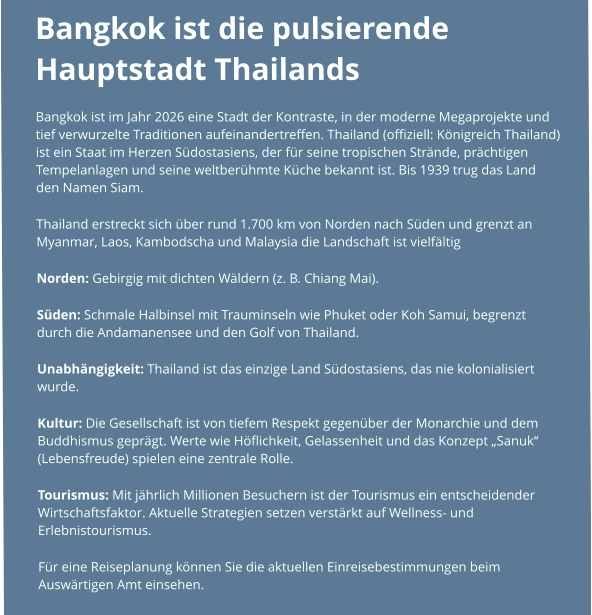 Bangkok ist die pulsierende Hauptstadt Thailands  Bangkok ist im Jahr 2026 eine Stadt der Kontraste, in der moderne Megaprojekte und tief verwurzelte Traditionen aufeinandertreffen. Thailand (offiziell: Königreich Thailand) ist ein Staat im Herzen Südostasiens, der für seine tropischen Strände, prächtigen Tempelanlagen und seine weltberühmte Küche bekannt ist. Bis 1939 trug das Land den Namen Siam. Thailand erstreckt sich über rund 1.700 km von Norden nach Süden und grenzt an Myanmar, Laos, Kambodscha und Malaysia die Landschaft ist vielfältig  Norden: Gebirgig mit dichten Wäldern (z. B. Chiang Mai). Süden: Schmale Halbinsel mit Trauminseln wie Phuket oder Koh Samui, begrenzt durch die Andamanensee und den Golf von Thailand. Unabhängigkeit: Thailand ist das einzige Land Südostasiens, das nie kolonialisiert wurde. Kultur: Die Gesellschaft ist von tiefem Respekt gegenüber der Monarchie und dem Buddhismus geprägt. Werte wie Höflichkeit, Gelassenheit und das Konzept „Sanuk“ (Lebensfreude) spielen eine zentrale Rolle. Tourismus: Mit jährlich Millionen Besuchern ist der Tourismus ein entscheidender Wirtschaftsfaktor. Aktuelle Strategien setzen verstärkt auf Wellness- und Erlebnistourismus.  Für eine Reiseplanung können Sie die aktuellen Einreisebestimmungen beim Auswärtigen Amt einsehen.