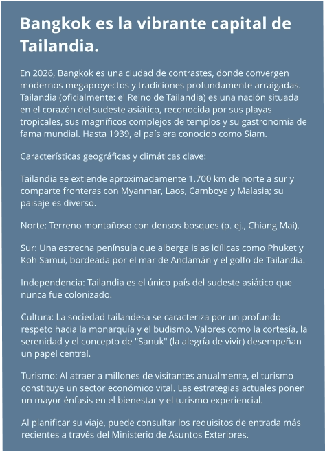 Bangkok es la vibrante capital de Tailandia.  En 2026, Bangkok es una ciudad de contrastes, donde convergen modernos megaproyectos y tradiciones profundamente arraigadas. Tailandia (oficialmente: el Reino de Tailandia) es una nación situada en el corazón del sudeste asiático, reconocida por sus playas tropicales, sus magníficos complejos de templos y su gastronomía de fama mundial. Hasta 1939, el país era conocido como Siam. Características geográficas y climáticas clave: Tailandia se extiende aproximadamente 1.700 km de norte a sur y comparte fronteras con Myanmar, Laos, Camboya y Malasia; su paisaje es diverso. Norte: Terreno montañoso con densos bosques (p. ej., Chiang Mai). Sur: Una estrecha península que alberga islas idílicas como Phuket y Koh Samui, bordeada por el mar de Andamán y el golfo de Tailandia. Independencia: Tailandia es el único país del sudeste asiático que nunca fue colonizado. Cultura: La sociedad tailandesa se caracteriza por un profundo respeto hacia la monarquía y el budismo. Valores como la cortesía, la serenidad y el concepto de "Sanuk" (la alegría de vivir) desempeñan un papel central. Turismo: Al atraer a millones de visitantes anualmente, el turismo constituye un sector económico vital. Las estrategias actuales ponen un mayor énfasis en el bienestar y el turismo experiencial. Al planificar su viaje, puede consultar los requisitos de entrada más recientes a través del Ministerio de Asuntos Exteriores.