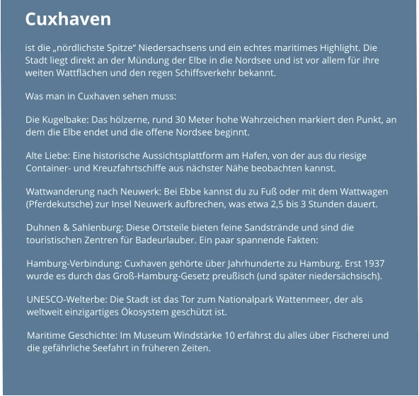 Cuxhaven  ist die „nördlichste Spitze“ Niedersachsens und ein echtes maritimes Highlight. Die Stadt liegt direkt an der Mündung der Elbe in die Nordsee und ist vor allem für ihre weiten Wattflächen und den regen Schiffsverkehr bekannt. Was man in Cuxhaven sehen muss: Die Kugelbake: Das hölzerne, rund 30 Meter hohe Wahrzeichen markiert den Punkt, an dem die Elbe endet und die offene Nordsee beginnt. Alte Liebe: Eine historische Aussichtsplattform am Hafen, von der aus du riesige Container- und Kreuzfahrtschiffe aus nächster Nähe beobachten kannst. Wattwanderung nach Neuwerk: Bei Ebbe kannst du zu Fuß oder mit dem Wattwagen (Pferdekutsche) zur Insel Neuwerk aufbrechen, was etwa 2,5 bis 3 Stunden dauert. Duhnen & Sahlenburg: Diese Ortsteile bieten feine Sandstrände und sind die touristischen Zentren für Badeurlauber. Ein paar spannende Fakten: Hamburg-Verbindung: Cuxhaven gehörte über Jahrhunderte zu Hamburg. Erst 1937 wurde es durch das Groß-Hamburg-Gesetz preußisch (und später niedersächsisch). UNESCO-Welterbe: Die Stadt ist das Tor zum Nationalpark Wattenmeer, der als weltweit einzigartiges Ökosystem geschützt ist. Maritime Geschichte: Im Museum Windstärke 10 erfährst du alles über Fischerei und die gefährliche Seefahrt in früheren Zeiten.