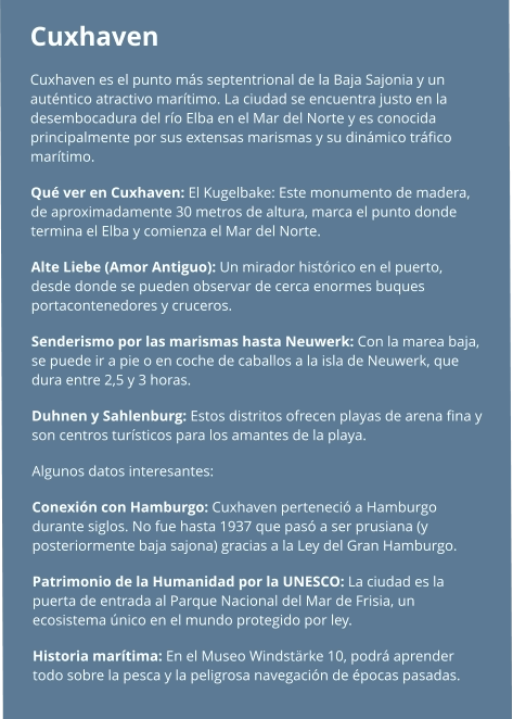 Cuxhaven  Cuxhaven es el punto más septentrional de la Baja Sajonia y un auténtico atractivo marítimo. La ciudad se encuentra justo en la desembocadura del río Elba en el Mar del Norte y es conocida principalmente por sus extensas marismas y su dinámico tráfico marítimo. Qué ver en Cuxhaven: El Kugelbake: Este monumento de madera, de aproximadamente 30 metros de altura, marca el punto donde termina el Elba y comienza el Mar del Norte. Alte Liebe (Amor Antiguo): Un mirador histórico en el puerto, desde donde se pueden observar de cerca enormes buques portacontenedores y cruceros. Senderismo por las marismas hasta Neuwerk: Con la marea baja, se puede ir a pie o en coche de caballos a la isla de Neuwerk, que dura entre 2,5 y 3 horas. Duhnen y Sahlenburg: Estos distritos ofrecen playas de arena fina y son centros turísticos para los amantes de la playa.  Algunos datos interesantes: Conexión con Hamburgo: Cuxhaven perteneció a Hamburgo durante siglos. No fue hasta 1937 que pasó a ser prusiana (y posteriormente baja sajona) gracias a la Ley del Gran Hamburgo. Patrimonio de la Humanidad por la UNESCO: La ciudad es la puerta de entrada al Parque Nacional del Mar de Frisia, un ecosistema único en el mundo protegido por ley. Historia marítima: En el Museo Windstärke 10, podrá aprender todo sobre la pesca y la peligrosa navegación de épocas pasadas.
