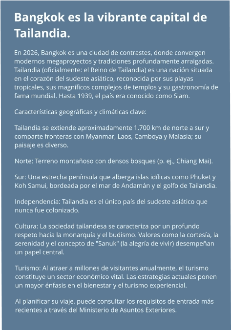 Bangkok es la vibrante capital de Tailandia.  En 2026, Bangkok es una ciudad de contrastes, donde convergen modernos megaproyectos y tradiciones profundamente arraigadas. Tailandia (oficialmente: el Reino de Tailandia) es una nación situada en el corazón del sudeste asiático, reconocida por sus playas tropicales, sus magníficos complejos de templos y su gastronomía de fama mundial. Hasta 1939, el país era conocido como Siam. Características geográficas y climáticas clave: Tailandia se extiende aproximadamente 1.700 km de norte a sur y comparte fronteras con Myanmar, Laos, Camboya y Malasia; su paisaje es diverso. Norte: Terreno montañoso con densos bosques (p. ej., Chiang Mai). Sur: Una estrecha península que alberga islas idílicas como Phuket y Koh Samui, bordeada por el mar de Andamán y el golfo de Tailandia. Independencia: Tailandia es el único país del sudeste asiático que nunca fue colonizado. Cultura: La sociedad tailandesa se caracteriza por un profundo respeto hacia la monarquía y el budismo. Valores como la cortesía, la serenidad y el concepto de "Sanuk" (la alegría de vivir) desempeñan un papel central. Turismo: Al atraer a millones de visitantes anualmente, el turismo constituye un sector económico vital. Las estrategias actuales ponen un mayor énfasis en el bienestar y el turismo experiencial. Al planificar su viaje, puede consultar los requisitos de entrada más recientes a través del Ministerio de Asuntos Exteriores.