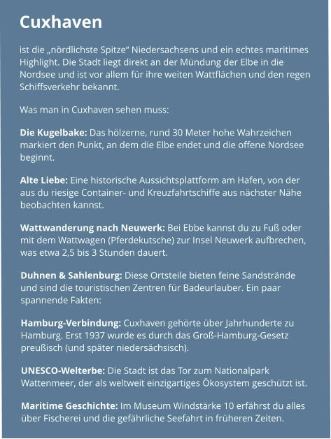 Cuxhaven  ist die „nördlichste Spitze“ Niedersachsens und ein echtes maritimes Highlight. Die Stadt liegt direkt an der Mündung der Elbe in die Nordsee und ist vor allem für ihre weiten Wattflächen und den regen Schiffsverkehr bekannt. Was man in Cuxhaven sehen muss: Die Kugelbake: Das hölzerne, rund 30 Meter hohe Wahrzeichen markiert den Punkt, an dem die Elbe endet und die offene Nordsee beginnt. Alte Liebe: Eine historische Aussichtsplattform am Hafen, von der aus du riesige Container- und Kreuzfahrtschiffe aus nächster Nähe beobachten kannst. Wattwanderung nach Neuwerk: Bei Ebbe kannst du zu Fuß oder mit dem Wattwagen (Pferdekutsche) zur Insel Neuwerk aufbrechen, was etwa 2,5 bis 3 Stunden dauert. Duhnen & Sahlenburg: Diese Ortsteile bieten feine Sandstrände und sind die touristischen Zentren für Badeurlauber. Ein paar spannende Fakten: Hamburg-Verbindung: Cuxhaven gehörte über Jahrhunderte zu Hamburg. Erst 1937 wurde es durch das Groß-Hamburg-Gesetz preußisch (und später niedersächsisch). UNESCO-Welterbe: Die Stadt ist das Tor zum Nationalpark Wattenmeer, der als weltweit einzigartiges Ökosystem geschützt ist. Maritime Geschichte: Im Museum Windstärke 10 erfährst du alles über Fischerei und die gefährliche Seefahrt in früheren Zeiten.