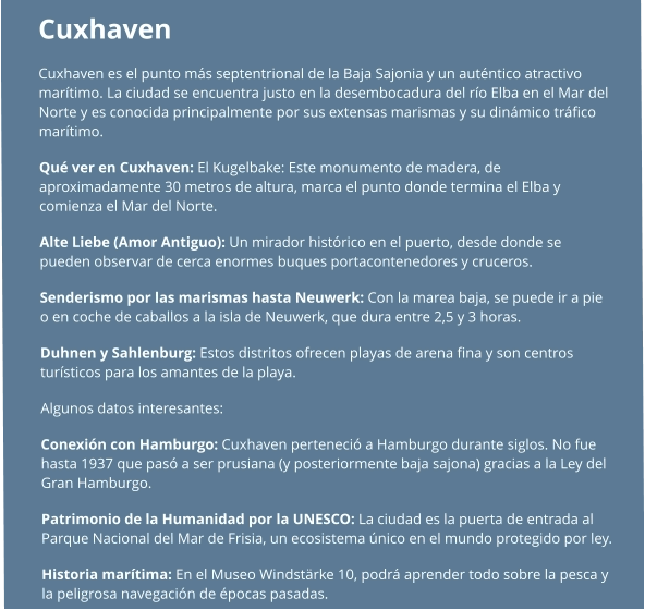 Cuxhaven  Cuxhaven es el punto más septentrional de la Baja Sajonia y un auténtico atractivo marítimo. La ciudad se encuentra justo en la desembocadura del río Elba en el Mar del Norte y es conocida principalmente por sus extensas marismas y su dinámico tráfico marítimo. Qué ver en Cuxhaven: El Kugelbake: Este monumento de madera, de aproximadamente 30 metros de altura, marca el punto donde termina el Elba y comienza el Mar del Norte. Alte Liebe (Amor Antiguo): Un mirador histórico en el puerto, desde donde se pueden observar de cerca enormes buques portacontenedores y cruceros. Senderismo por las marismas hasta Neuwerk: Con la marea baja, se puede ir a pie o en coche de caballos a la isla de Neuwerk, que dura entre 2,5 y 3 horas. Duhnen y Sahlenburg: Estos distritos ofrecen playas de arena fina y son centros turísticos para los amantes de la playa.  Algunos datos interesantes: Conexión con Hamburgo: Cuxhaven perteneció a Hamburgo durante siglos. No fue hasta 1937 que pasó a ser prusiana (y posteriormente baja sajona) gracias a la Ley del Gran Hamburgo. Patrimonio de la Humanidad por la UNESCO: La ciudad es la puerta de entrada al Parque Nacional del Mar de Frisia, un ecosistema único en el mundo protegido por ley. Historia marítima: En el Museo Windstärke 10, podrá aprender todo sobre la pesca y la peligrosa navegación de épocas pasadas.
