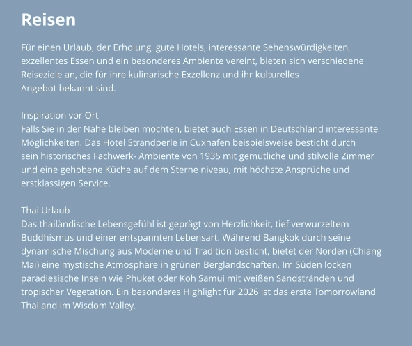 Reisen Für einen Urlaub, der Erholung, gute Hotels, interessante Sehenswürdigkeiten,  exzellentes Essen und ein besonderes Ambiente vereint, bieten sich verschiedene Reiseziele an, die für ihre kulinarische Exzellenz und ihr kulturelles  Angebot bekannt sind.   Inspiration vor Ort Falls Sie in der Nähe bleiben möchten, bietet auch Essen in Deutschland interessante  Möglichkeiten. Das Hotel Strandperle in Cuxhafen beispielsweise besticht durch  sein historisches Fachwerk- Ambiente von 1935 mit gemütliche und stilvolle Zimmer  und eine gehobene Küche auf dem Sterne niveau, mit höchste Ansprüche und erstklassigen Service.  Thai Urlaub Das thailändische Lebensgefühl ist geprägt von Herzlichkeit, tief verwurzeltem  Buddhismus und einer entspannten Lebensart. Während Bangkok durch seine  dynamische Mischung aus Moderne und Tradition besticht, bietet der Norden (Chiang  Mai) eine mystische Atmosphäre in grünen Berglandschaften. Im Süden locken  paradiesische Inseln wie Phuket oder Koh Samui mit weißen Sandstränden und  tropischer Vegetation. Ein besonderes Highlight für 2026 ist das erste Tomorrowland  Thailand im Wisdom Valley.
