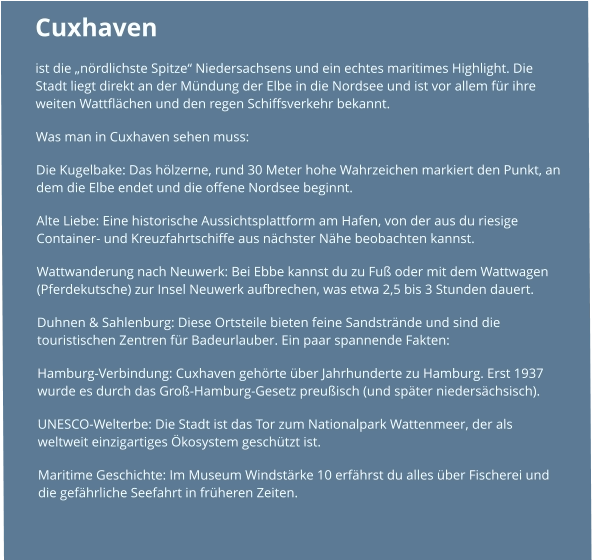 Cuxhaven  ist die „nördlichste Spitze“ Niedersachsens und ein echtes maritimes Highlight. Die Stadt liegt direkt an der Mündung der Elbe in die Nordsee und ist vor allem für ihre weiten Wattflächen und den regen Schiffsverkehr bekannt. Was man in Cuxhaven sehen muss: Die Kugelbake: Das hölzerne, rund 30 Meter hohe Wahrzeichen markiert den Punkt, an dem die Elbe endet und die offene Nordsee beginnt. Alte Liebe: Eine historische Aussichtsplattform am Hafen, von der aus du riesige Container- und Kreuzfahrtschiffe aus nächster Nähe beobachten kannst. Wattwanderung nach Neuwerk: Bei Ebbe kannst du zu Fuß oder mit dem Wattwagen (Pferdekutsche) zur Insel Neuwerk aufbrechen, was etwa 2,5 bis 3 Stunden dauert. Duhnen & Sahlenburg: Diese Ortsteile bieten feine Sandstrände und sind die touristischen Zentren für Badeurlauber. Ein paar spannende Fakten: Hamburg-Verbindung: Cuxhaven gehörte über Jahrhunderte zu Hamburg. Erst 1937 wurde es durch das Groß-Hamburg-Gesetz preußisch (und später niedersächsisch). UNESCO-Welterbe: Die Stadt ist das Tor zum Nationalpark Wattenmeer, der als weltweit einzigartiges Ökosystem geschützt ist. Maritime Geschichte: Im Museum Windstärke 10 erfährst du alles über Fischerei und die gefährliche Seefahrt in früheren Zeiten.