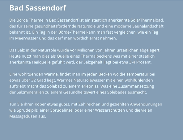 Bad Sassendorf Die Börde Therme in Bad Sassendorf ist ein staatlich anerkannte Sole/Thermalbad,  das für seine gesundheitsfördernde Natursole und eine moderne Saunalandschaft  bekannt ist. Ein Tag in der Börde-Therme kann man fast vergleichen, wie ein Tag  im Meerwasser und das darf man wörtlich ernst nehmen.   Das Salz in der Natursole wurde vor Millionen von Jahren urzeitlichen abgelagert.  Heute nutzt man dies als Quelle eines Thermalbeckens was mit einer staatlich  anerkannte Heilquelle gefühlt wird, der Salzgehalt liegt bei etwa 3-4 Prozent.  Eine wohltuenden Wärme, findet man im jeden Becken wo die Temperatur bei etwas über 32 Grad liegt. Warmes Natursolewasser mit einen wohlfühlenden auftriebt macht das Solebad zu einem erlebniss. Was eine Zusammensetzung  der Salzmineralien zu einem Gesundheitswert eines Solebades ausmacht.  Tun Sie ihren Köper etwas gutes, mit Zahlreichen und geziehlten Anwendunungen  wie Sprudelpilz, einer Sprudelinsel oder einer Wasserschütten und die vielen  Massagedüsen aus.