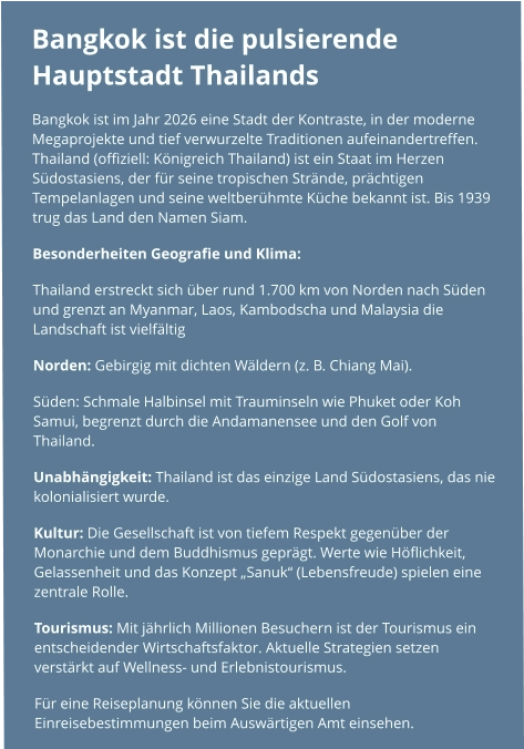 Bangkok ist die pulsierende Hauptstadt Thailands  Bangkok ist im Jahr 2026 eine Stadt der Kontraste, in der moderne Megaprojekte und tief verwurzelte Traditionen aufeinandertreffen. Thailand (offiziell: Königreich Thailand) ist ein Staat im Herzen Südostasiens, der für seine tropischen Strände, prächtigen Tempelanlagen und seine weltberühmte Küche bekannt ist. Bis 1939 trug das Land den Namen Siam. Besonderheiten Geografie und Klima: Thailand erstreckt sich über rund 1.700 km von Norden nach Süden und grenzt an Myanmar, Laos, Kambodscha und Malaysia die Landschaft ist vielfältig  Norden: Gebirgig mit dichten Wäldern (z. B. Chiang Mai). Süden: Schmale Halbinsel mit Trauminseln wie Phuket oder Koh Samui, begrenzt durch die Andamanensee und den Golf von Thailand. Unabhängigkeit: Thailand ist das einzige Land Südostasiens, das nie kolonialisiert wurde. Kultur: Die Gesellschaft ist von tiefem Respekt gegenüber der Monarchie und dem Buddhismus geprägt. Werte wie Höflichkeit, Gelassenheit und das Konzept „Sanuk“ (Lebensfreude) spielen eine zentrale Rolle. Tourismus: Mit jährlich Millionen Besuchern ist der Tourismus ein entscheidender Wirtschaftsfaktor. Aktuelle Strategien setzen verstärkt auf Wellness- und Erlebnistourismus.  Für eine Reiseplanung können Sie die aktuellen Einreisebestimmungen beim Auswärtigen Amt einsehen.