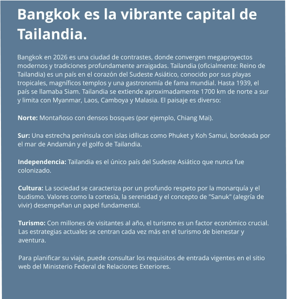 Bangkok es la vibrante capital de Tailandia.  Bangkok en 2026 es una ciudad de contrastes, donde convergen megaproyectos modernos y tradiciones profundamente arraigadas. Tailandia (oficialmente: Reino de Tailandia) es un país en el corazón del Sudeste Asiático, conocido por sus playas tropicales, magníficos templos y una gastronomía de fama mundial. Hasta 1939, el país se llamaba Siam. Tailandia se extiende aproximadamente 1700 km de norte a sur y limita con Myanmar, Laos, Camboya y Malasia. El paisaje es diverso: Norte: Montañoso con densos bosques (por ejemplo, Chiang Mai). Sur: Una estrecha península con islas idílicas como Phuket y Koh Samui, bordeada por el mar de Andamán y el golfo de Tailandia. Independencia: Tailandia es el único país del Sudeste Asiático que nunca fue colonizado. Cultura: La sociedad se caracteriza por un profundo respeto por la monarquía y el budismo. Valores como la cortesía, la serenidad y el concepto de "Sanuk" (alegría de vivir) desempeñan un papel fundamental. Turismo: Con millones de visitantes al año, el turismo es un factor económico crucial. Las estrategias actuales se centran cada vez más en el turismo de bienestar y aventura. Para planificar su viaje, puede consultar los requisitos de entrada vigentes en el sitio web del Ministerio Federal de Relaciones Exteriores.