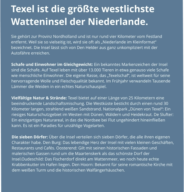 Texel ist die größte westlichste Watteninsel der Niederlande.  Sie gehört zur Provinz Nordholland und ist nur rund vier Kilometer vom Festland entfernt. Weil sie so vielseitig ist, wird sie oft als „Niederlande im Kleinformat“ bezeichnet. Die Insel lässt sich von Den Helder aus ganz unkompliziert mit der Autofähre erreichen. Schafe und Einwohner im Gleichgewicht: Ein bekanntes Markenzeichen der Insel sind die Schafe. Auf Texel leben mit über 13.000 Tieren in etwa genauso viele Schafe wie menschliche Einwohner. Die eigene Rasse, das „Texelschaf“, ist weltweit für seine hervorragende Wolle und Fleischqualität bekannt. Im Frühjahr verwandeln Tausende Lämmer die Weiden in ein echtes Naturschauspiel. Vielfältige Natur & Strände: Texel bietet auf einer Länge von 25 Kilometern eine beeindruckende Landschaftsmischung. Die Westküste besticht durch einen rund 30 Kilometer langen, strahlend weißen Sandstrand. Nationalpark „Dünen von Texel“: Ein riesiges Naturschutzgebiet im Westen mit Dünen, Wäldern und Heidekraut. De Slufter: Ein einzigartiges Naturareal, in das die Nordsee bei Flut ungehindert hineinfließen kann. Es ist ein Paradies für unzählige Vogelarten. Die sieben Dörfer: Über die Insel verteilen sich sieben Dörfer, die alle ihren eigenen Charakter habe. Den Burg: Das lebendige Herz der Insel mit vielen kleinen Geschäften, Restaurants und Cafés. Oosterend: Gilt mit seinen historischen Fassaden und malerischen Gassen rund um die Maartenskerk als das schönste Dorf der Insel.Oudeschild: Das Fischerdorf direkt am Wattenmeer, wo noch heute echte Krabbenkutter im Hafen liegen. Den Hoorn: Bekannt für seine romantische Kirche mit dem weißen Turm und die historischen Walfängerhäuschen.