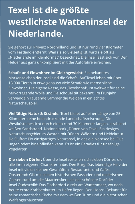 Texel ist die größte westlichste Watteninsel der Niederlande.  Sie gehört zur Provinz Nordholland und ist nur rund vier Kilometer vom Festland entfernt. Weil sie so vielseitig ist, wird sie oft als „Niederlande im Kleinformat“ bezeichnet. Die Insel lässt sich von Den Helder aus ganz unkompliziert mit der Autofähre erreichen. Schafe und Einwohner im Gleichgewicht: Ein bekanntes Markenzeichen der Insel sind die Schafe. Auf Texel leben mit über 13.000 Tieren in etwa genauso viele Schafe wie menschliche Einwohner. Die eigene Rasse, das „Texelschaf“, ist weltweit für seine hervorragende Wolle und Fleischqualität bekannt. Im Frühjahr verwandeln Tausende Lämmer die Weiden in ein echtes Naturschauspiel. Vielfältige Natur & Strände: Texel bietet auf einer Länge von 25 Kilometern eine beeindruckende Landschaftsmischung. Die Westküste besticht durch einen rund 30 Kilometer langen, strahlend weißen Sandstrand. Nationalpark „Dünen von Texel: Ein riesiges Naturschutzgebiet im Westen mit Dünen, Wäldern und Heidekraut. De Slufter: Ein einzigartiges Naturareal, in das die Nordsee bei Flut ungehindert hineinfließen kann. Es ist ein Paradies für unzählige Vogelarten. Die sieben Dörfer: Über die Insel verteilen sich sieben Dörfer, die alle ihren eigenen Charakter habe. Den Burg: Das lebendige Herz der Insel mit vielen kleinen Geschäften, Restaurants und Cafés. Oosterend: Gilt mit seinen historischen Fassaden und malerischen Gassen rund um die Maartenskerk als das schönste Dorf der Insel.Oudeschild: Das Fischerdorf direkt am Wattenmeer, wo noch heute echte Krabbenkutter im Hafen liegen. Den Hoorn: Bekannt für seine romantische Kirche mit dem weißen Turm und die historischen Walfängerhäuschen.
