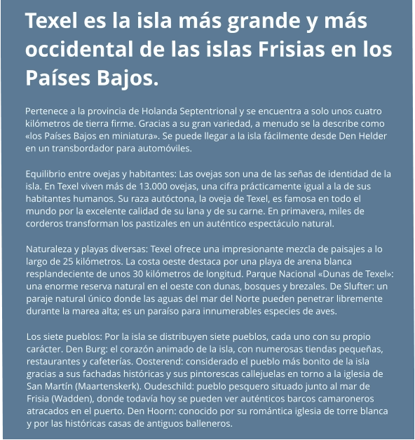 Texel es la isla más grande y más occidental de las islas Frisias en los Países Bajos. Pertenece a la provincia de Holanda Septentrional y se encuentra a solo unos cuatro kilómetros de tierra firme. Gracias a su gran variedad, a menudo se la describe como «los Países Bajos en miniatura». Se puede llegar a la isla fácilmente desde Den Helder en un transbordador para automóviles. Equilibrio entre ovejas y habitantes: Las ovejas son una de las señas de identidad de la isla. En Texel viven más de 13.000 ovejas, una cifra prácticamente igual a la de sus habitantes humanos. Su raza autóctona, la oveja de Texel, es famosa en todo el mundo por la excelente calidad de su lana y de su carne. En primavera, miles de corderos transforman los pastizales en un auténtico espectáculo natural. Naturaleza y playas diversas: Texel ofrece una impresionante mezcla de paisajes a lo largo de 25 kilómetros. La costa oeste destaca por una playa de arena blanca resplandeciente de unos 30 kilómetros de longitud. Parque Nacional «Dunas de Texel»: una enorme reserva natural en el oeste con dunas, bosques y brezales. De Slufter: un paraje natural único donde las aguas del mar del Norte pueden penetrar libremente durante la marea alta; es un paraíso para innumerables especies de aves. Los siete pueblos: Por la isla se distribuyen siete pueblos, cada uno con su propio carácter. Den Burg: el corazón animado de la isla, con numerosas tiendas pequeñas, restaurantes y cafeterías. Oosterend: considerado el pueblo más bonito de la isla gracias a sus fachadas históricas y sus pintorescas callejuelas en torno a la iglesia de San Martín (Maartenskerk). Oudeschild: pueblo pesquero situado junto al mar de Frisia (Wadden), donde todavía hoy se pueden ver auténticos barcos camaroneros atracados en el puerto. Den Hoorn: conocido por su romántica iglesia de torre blanca y por las históricas casas de antiguos balleneros.